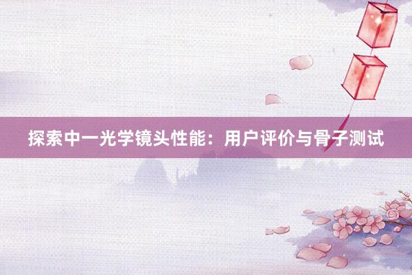 探索中一光学镜头性能：用户评价与骨子测试