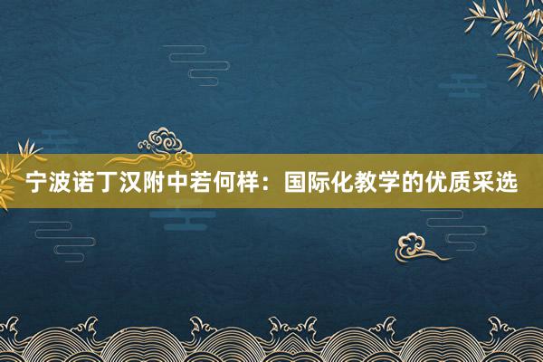 宁波诺丁汉附中若何样：国际化教学的优质采选