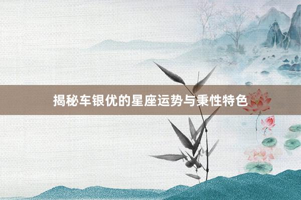 揭秘车银优的星座运势与秉性特色