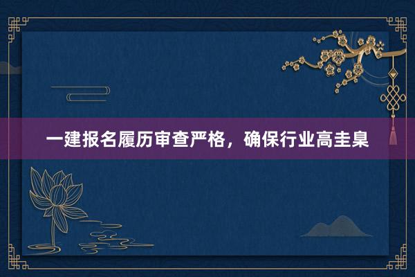 一建报名履历审查严格，确保行业高圭臬